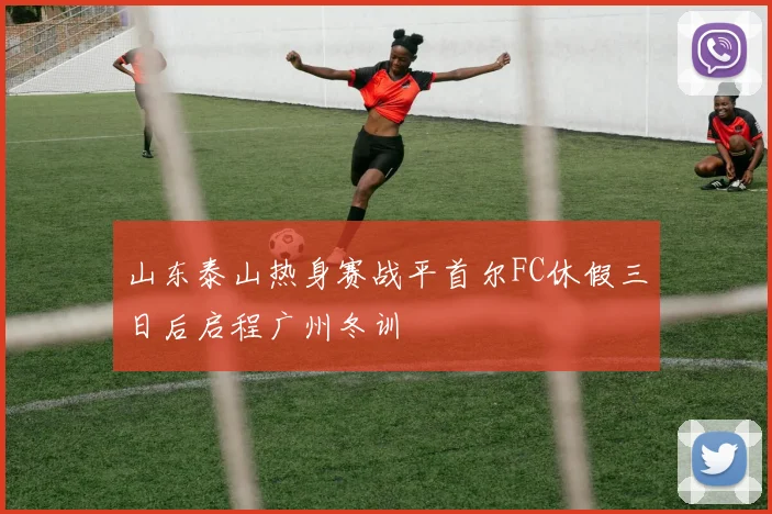 山东泰山热身赛战平首尔FC休假三日后启程广州冬训