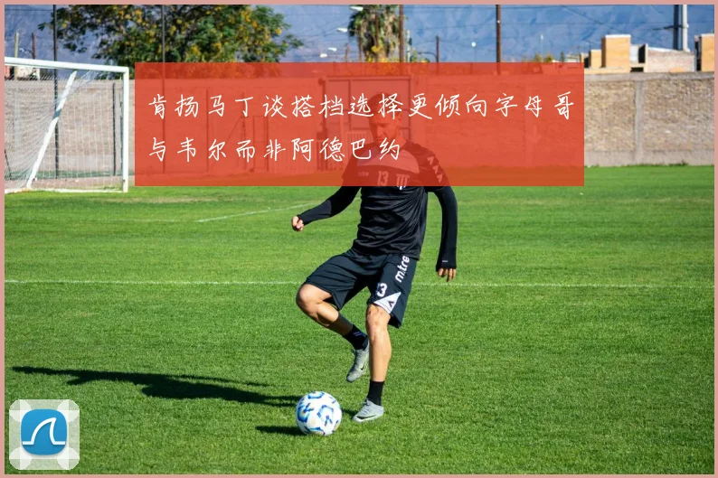 肯扬马丁谈搭档选择更倾向字母哥与韦尔而非阿德巴约