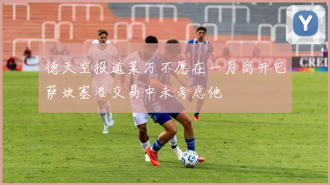 德天空报道莱万不愿在一月离开巴萨坎塞洛交易中未考虑他