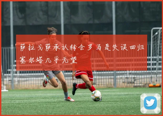 萨拉戈萨承认转会罗马是失误回归塞尔塔几乎无望
