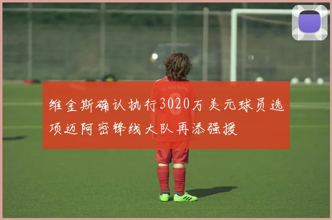 维金斯确认执行3020万美元球员选项迈阿密锋线大队再添强援