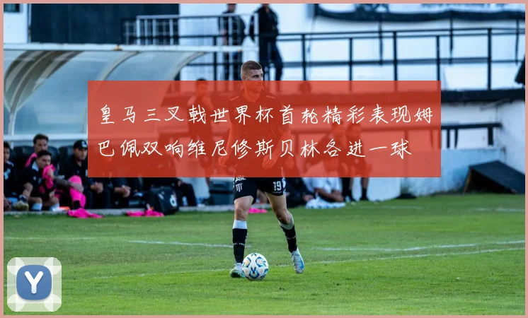 皇马三叉戟世界杯首轮精彩表现姆巴佩双响维尼修斯贝林各进一球