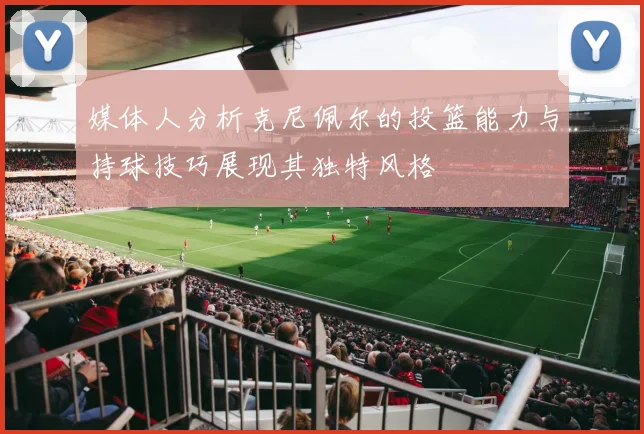 媒体人分析克尼佩尔的投篮能力与持球技巧展现其独特风格