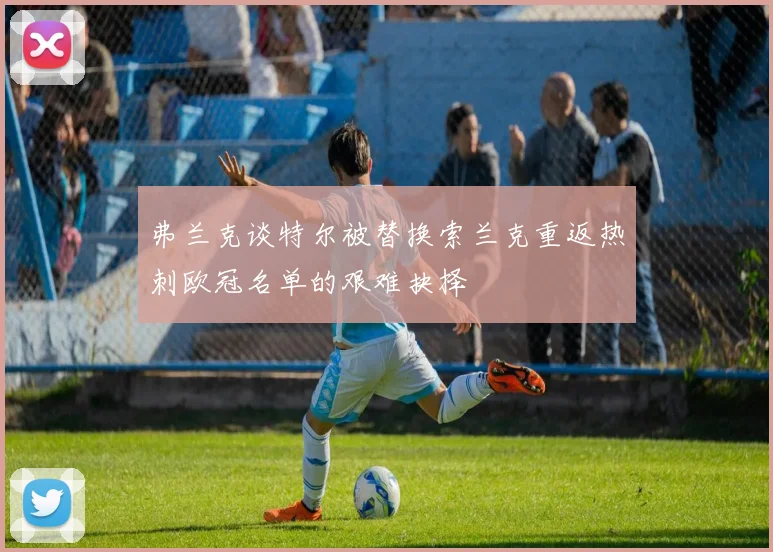 弗兰克谈特尔被替换索兰克重返热刺欧冠名单的艰难抉择