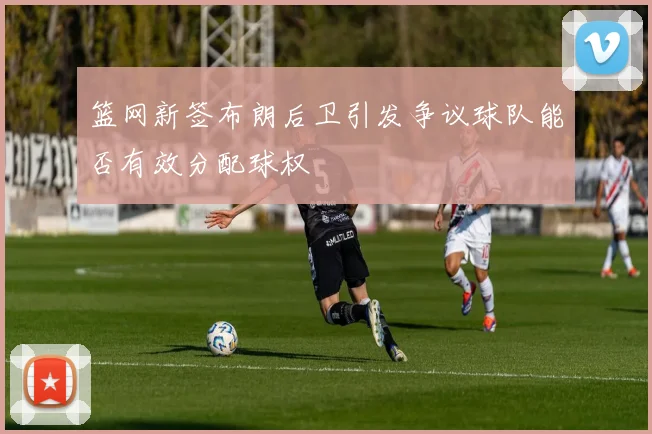 篮网新签布朗后卫引发争议球队能否有效分配球权