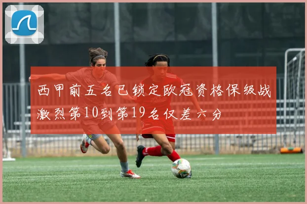 西甲前五名已锁定欧冠资格保级战激烈第10到第19名仅差六分