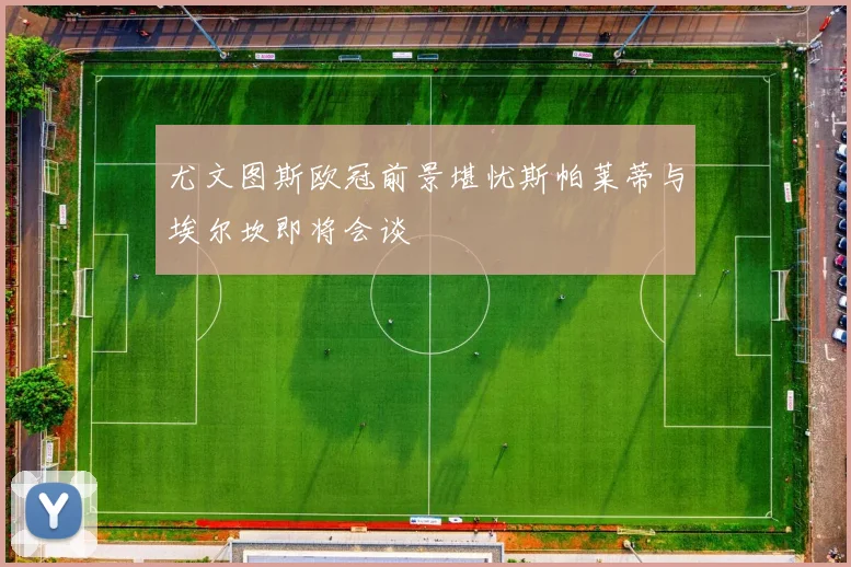 尤文图斯欧冠前景堪忧斯帕莱蒂与埃尔坎即将会谈