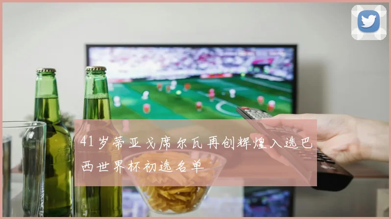 41岁蒂亚戈席尔瓦再创辉煌入选巴西世界杯初选名单