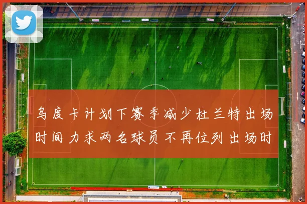 乌度卡计划下赛季减少杜兰特出场时间力求两名球员不再位列出场时间前五