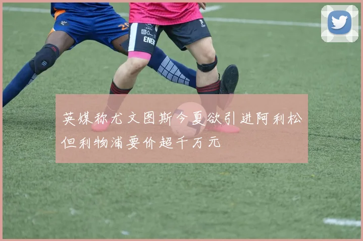 英媒称尤文图斯今夏欲引进阿利松但利物浦要价超千万元