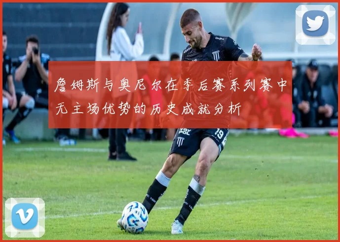 詹姆斯与奥尼尔在季后赛系列赛中无主场优势的历史成就分析