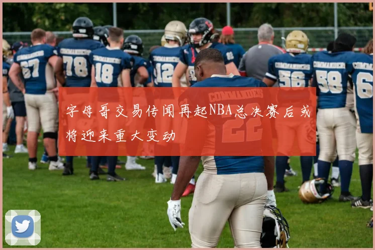 字母哥交易传闻再起NBA总决赛后或将迎来重大变动