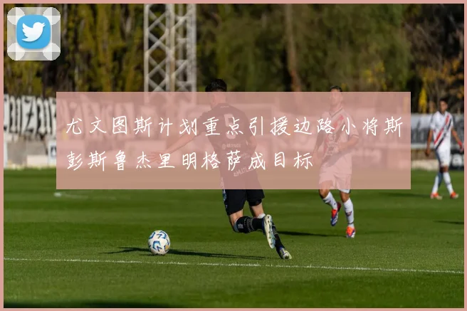 尤文图斯计划重点引援边路小将斯彭斯鲁杰里明格萨成目标